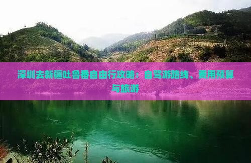 深圳去新疆吐鲁番自由行攻略：自驾游路线、费用预算与旅游