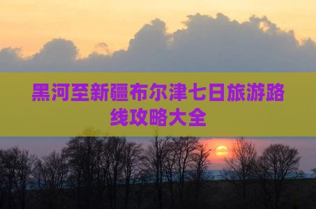 黑河至新疆布尔津七日旅游路线攻略大全