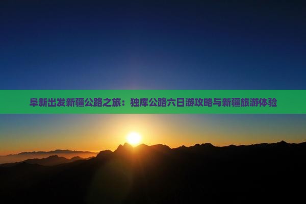 阜新出发新疆公路之旅：独库公路六日游攻略与新疆旅游体验