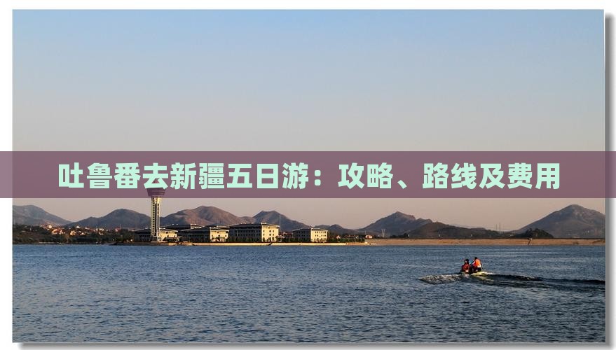 吐鲁番去新疆五日游：攻略、路线及费用