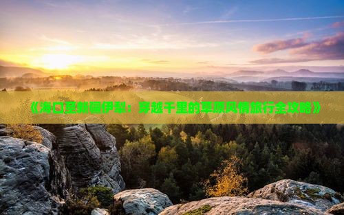 《海口至新疆伊犁：穿越千里的草原风情旅行全攻略》
