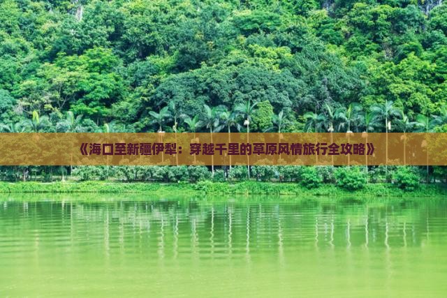 《海口至新疆伊犁：穿越千里的草原风情旅行全攻略》