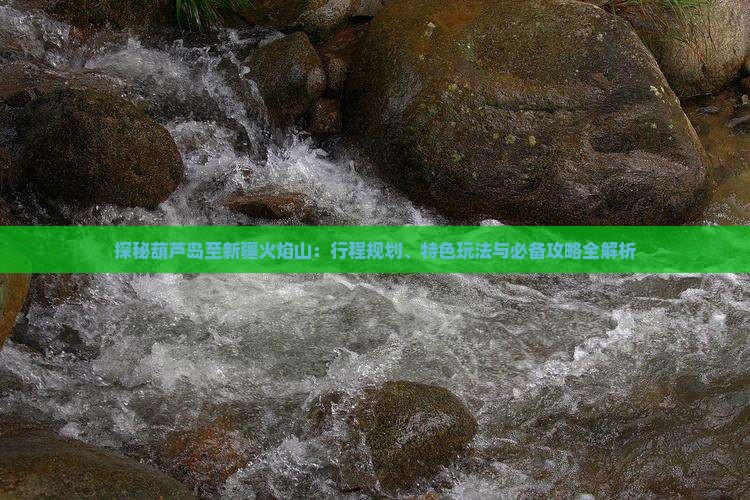 探秘葫芦岛至新疆火焰山：行程规划、特色玩法与必备攻略全解析
