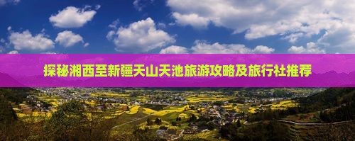 探秘湘西至新疆天山天池旅游攻略及旅行社推荐