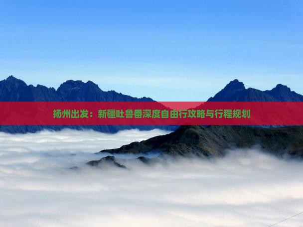 扬州出发：新疆吐鲁番深度自由行攻略与行程规划