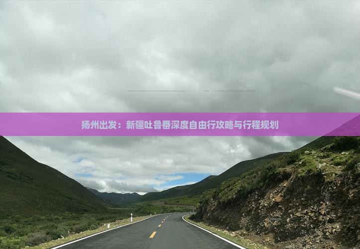 扬州出发：新疆吐鲁番深度自由行攻略与行程规划