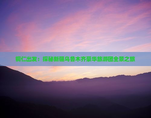 铜仁出发：探秘新疆乌鲁木齐豪华旅游团全景之旅