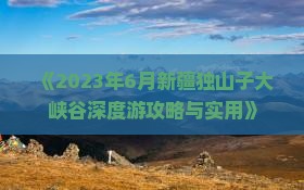 《2023年6月新疆独山子大峡谷深度游攻略与实用》