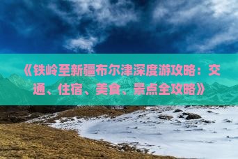 《铁岭至新疆布尔津深度游攻略：交通、住宿、美食、景点全攻略》