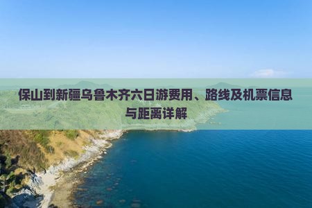 保山到新疆乌鲁木齐六日游费用、路线及机票信息与距离详解