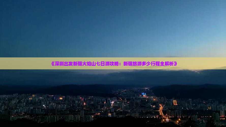 《深圳出发新疆火焰山七日游攻略：新疆旅游多少行程全解析》