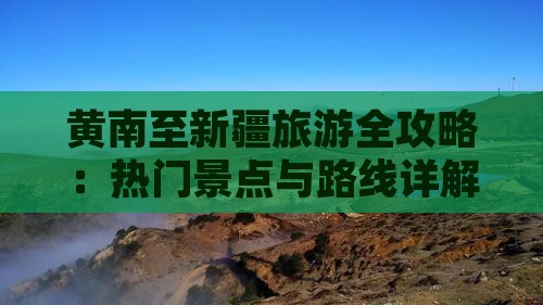 黄南至新疆旅游全攻略：热门景点与路线详解