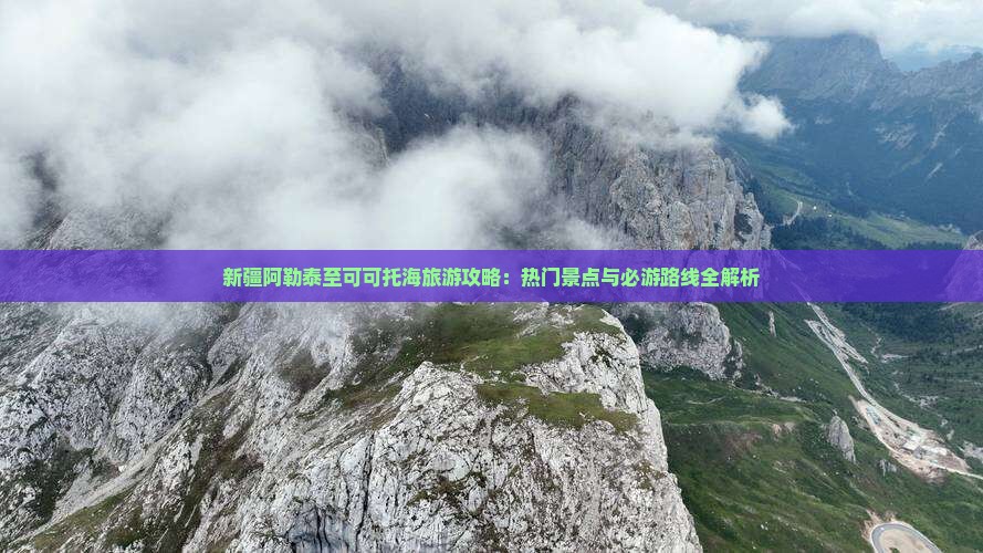 新疆阿勒泰至可可托海旅游攻略：热门景点与必游路线全解析