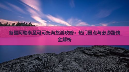 新疆阿勒泰至可可托海旅游攻略：热门景点与必游路线全解析