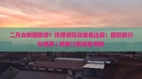 二月去新疆旅游？详细游玩攻略看这篇！国际旅行社推荐 | 湖南江西游客青睐