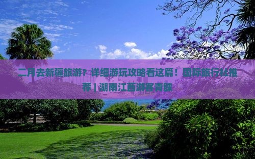 二月去新疆旅游？详细游玩攻略看这篇！国际旅行社推荐 | 湖南江西游客青睐