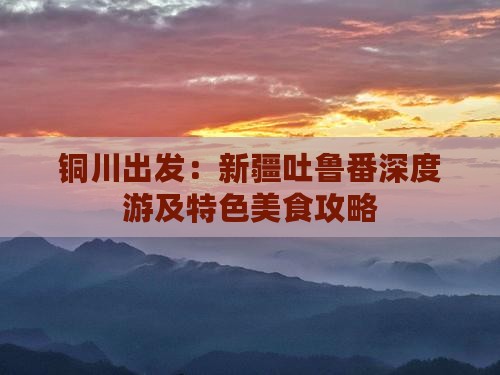 铜川出发：新疆吐鲁番深度游及特色美食攻略