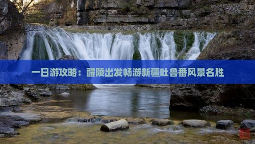 一日游攻略：醴陵出发畅游新疆吐鲁番风景名胜