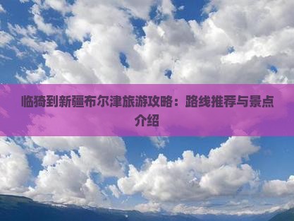 临猗到新疆布尔津旅游攻略：路线推荐与景点介绍