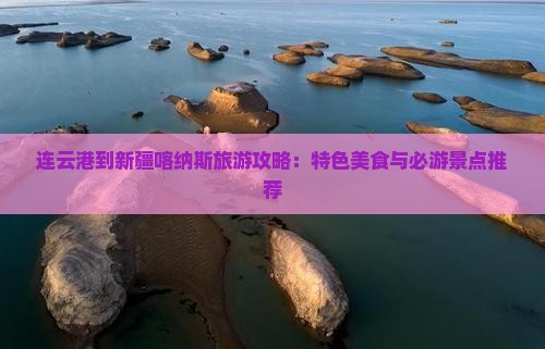 连云港到新疆喀纳斯旅游攻略：特色美食与必游景点推荐