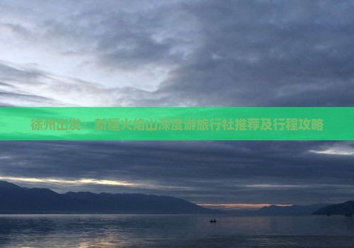 徐州出发：新疆火焰山深度游旅行社推荐及行程攻略