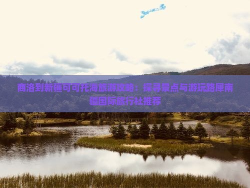 商洛到新疆可可托海旅游攻略：探寻景点与游玩路犀南疆国际旅行社推荐