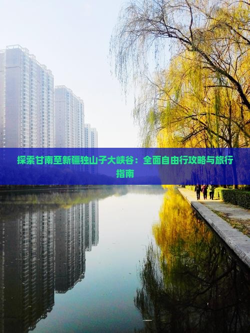 探索甘南至新疆独山子大峡谷：全面自由行攻略与旅行指南