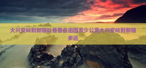 大兴安岭到新疆吐鲁番自由团多少公里大兴安岭到新疆多远