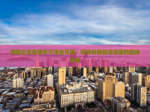 南阳出发新疆布尔津自驾游：探寻新疆旅游宝藏的路线攻略