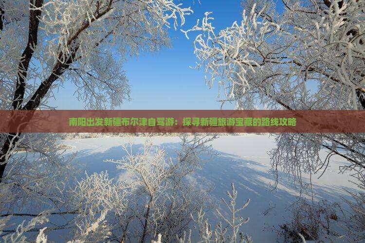 南阳出发新疆布尔津自驾游：探寻新疆旅游宝藏的路线攻略