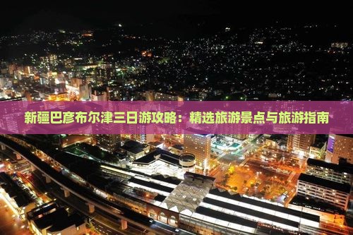 新疆巴彦布尔津三日游攻略：精选旅游景点与旅游指南