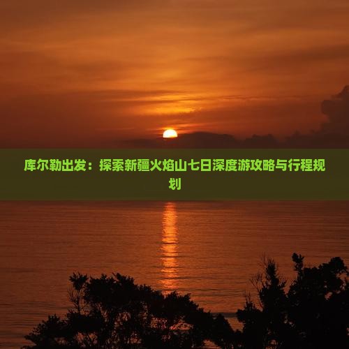库尔勒出发：探索新疆火焰山七日深度游攻略与行程规划