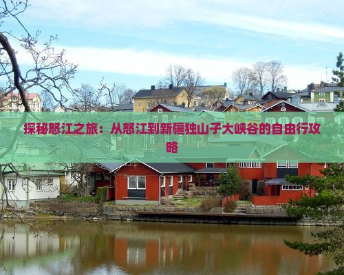 探秘怒江之旅：从怒江到新疆独山子大峡谷的自由行攻略