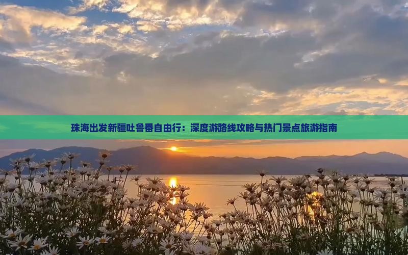 珠海出发新疆吐鲁番自由行：深度游路线攻略与热门景点旅游指南