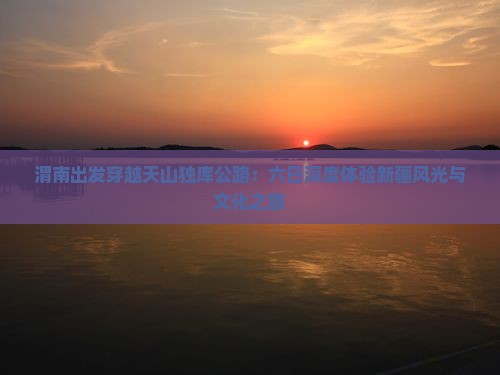 渭南出发穿越天山独库公路：六日深度体验新疆风光与文化之旅