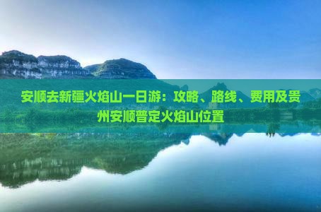 安顺去新疆火焰山一日游：攻略、路线、费用及贵州安顺普定火焰山位置