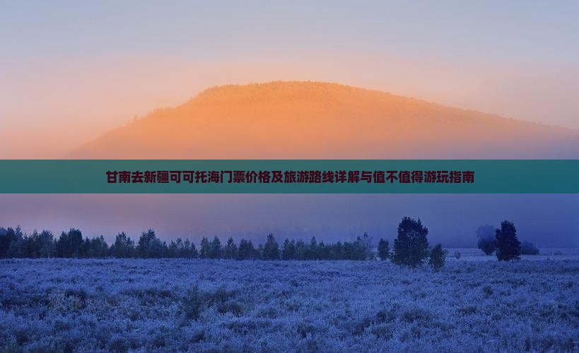 甘南去新疆可可托海门票价格及旅游路线详解与值不值得游玩指南