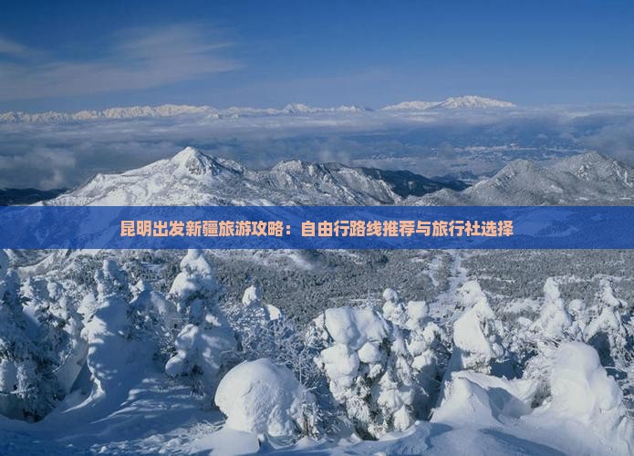 昆明出发新疆旅游攻略：自由行路线推荐与旅行社选择