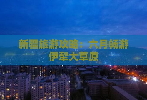 新疆旅游攻略：六月畅游伊犁大草原