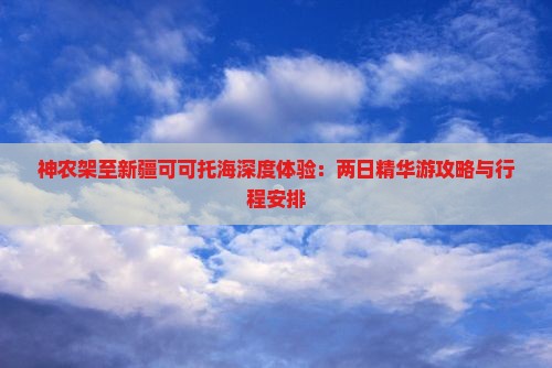 神农架至新疆可可托海深度体验：两日精华游攻略与行程安排