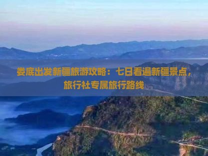 娄底出发新疆旅游攻略：七日看遍新疆景点，旅行社专属旅行路线