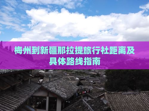 梅州到新疆那拉提旅行社距离及具体路线指南