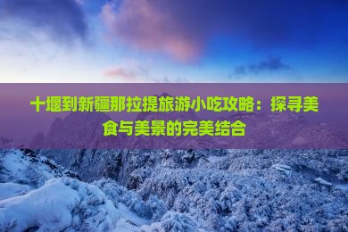 十堰到新疆那拉提旅游小吃攻略：探寻美食与美景的完美结合