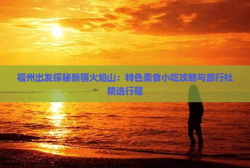 福州出发探秘新疆火焰山：特色美食小吃攻略与旅行社精选行程