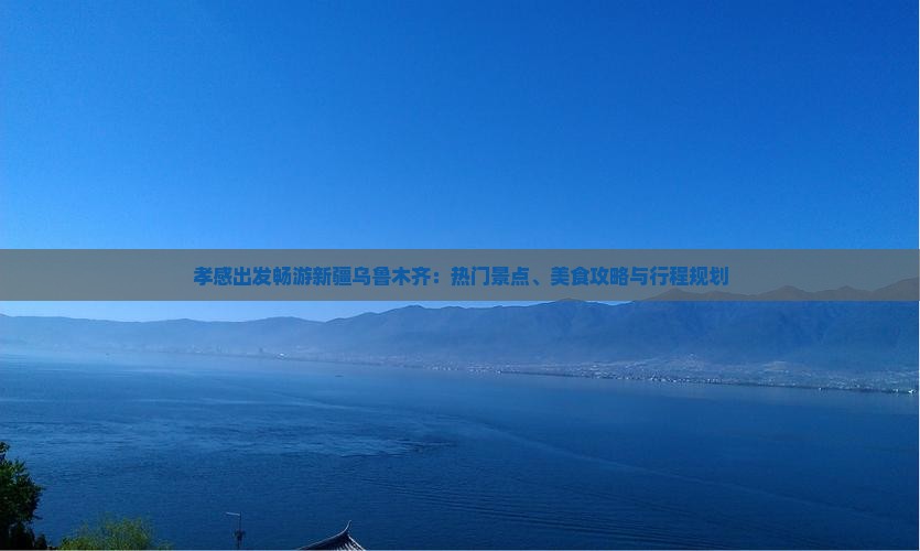 孝感出发畅游新疆乌鲁木齐：热门景点、美食攻略与行程规划
