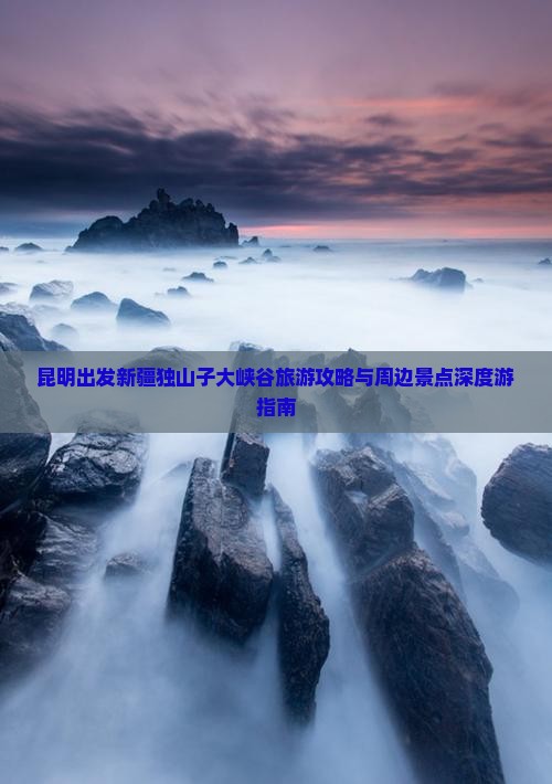 昆明出发新疆独山子大峡谷旅游攻略与周边景点深度游指南
