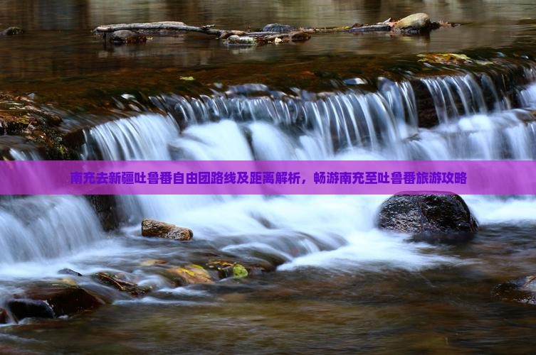 南充去新疆吐鲁番自由团路线及距离解析，畅游南充至吐鲁番旅游攻略