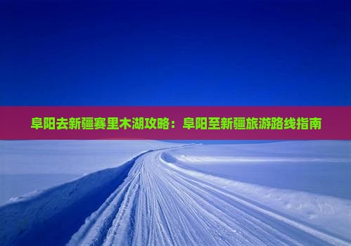 阜阳去新疆赛里木湖攻略：阜阳至新疆旅游路线指南