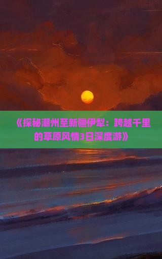 《探秘潮州至新疆伊犁：跨越千里的草原风情3日深度游》