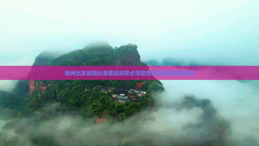 赣州出发新疆吐鲁番旅游景点深度旅游攻略与路线指南